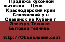 Продажа кухонной вытяжки. › Цена ­ 1 000 - Краснодарский край, Славянский р-н, Славянск-на-Кубани г. Электро-Техника » Бытовая техника   